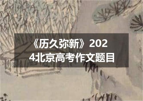 《历久弥新》2024北京高考作文题目
