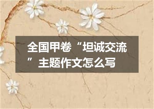全国甲卷“坦诚交流”主题作文怎么写