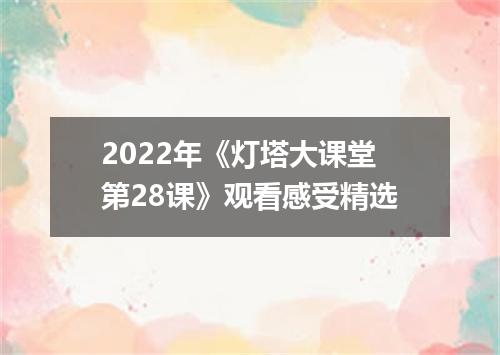 2022年《灯塔大课堂第28课》观看感受精选