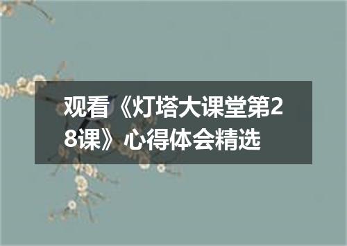 观看《灯塔大课堂第28课》心得体会精选