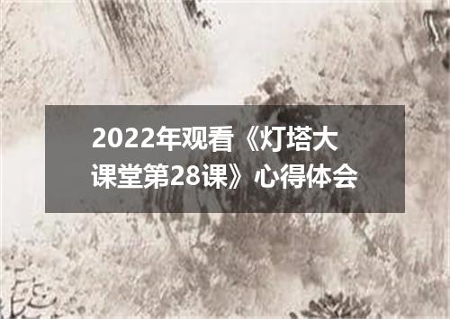 2022年观看《灯塔大课堂第28课》心得体会