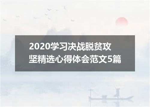 2020学习决战脱贫攻坚精选心得体会范文5篇