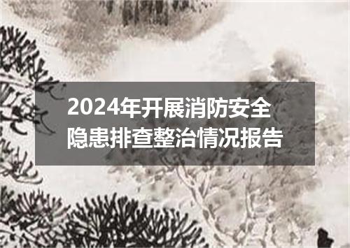 2024年开展消防安全隐患排查整治情况报告