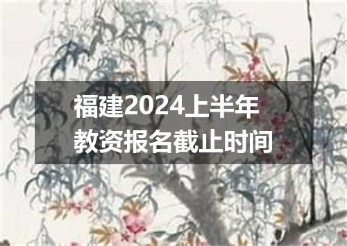 福建2024上半年教资报名截止时间