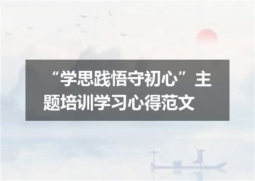 “学思践悟守初心”主题培训学习心得范文