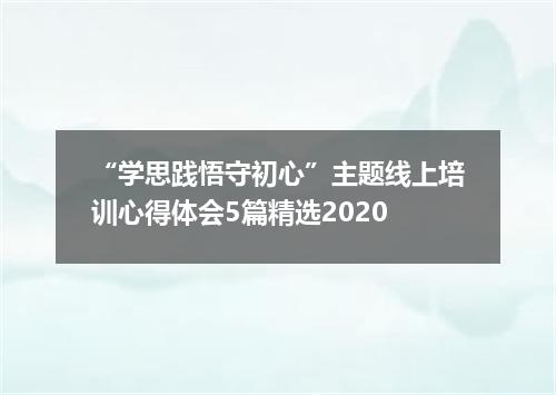 “学思践悟守初心”主题线上培训心得体会5篇精选2020