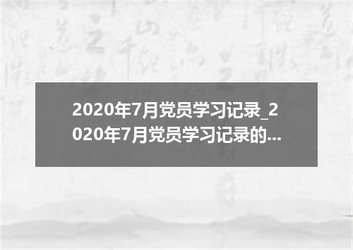 2020年7月党员学习记录_2020年7月党员学习记录的内容