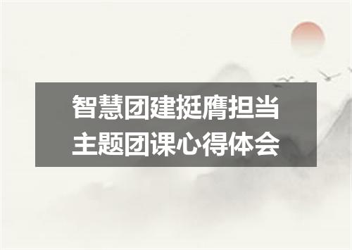 智慧团建挺膺担当主题团课心得体会