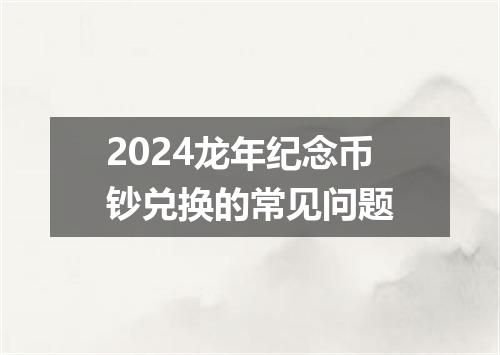 2024龙年纪念币钞兑换的常见问题