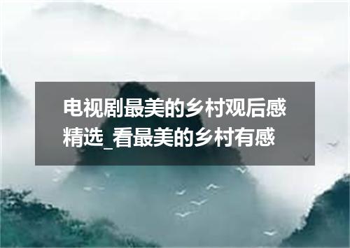 电视剧最美的乡村观后感精选_看最美的乡村有感
