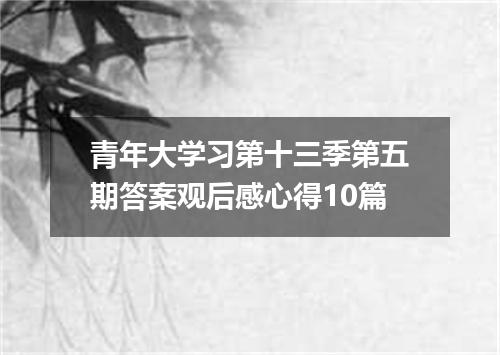 青年大学习第十三季第五期答案观后感心得10篇