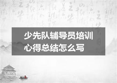 少先队辅导员培训心得总结怎么写