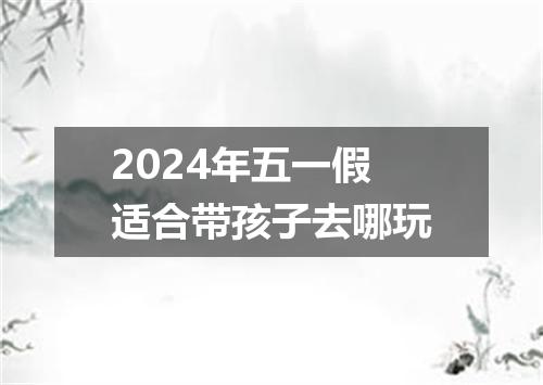 2024年五一假适合带孩子去哪玩