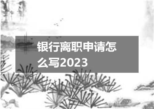 银行离职申请怎么写2023