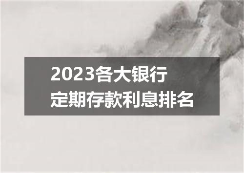 2023各大银行定期存款利息排名