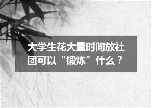 大学生花大量时间放社团可以“锻炼”什么？