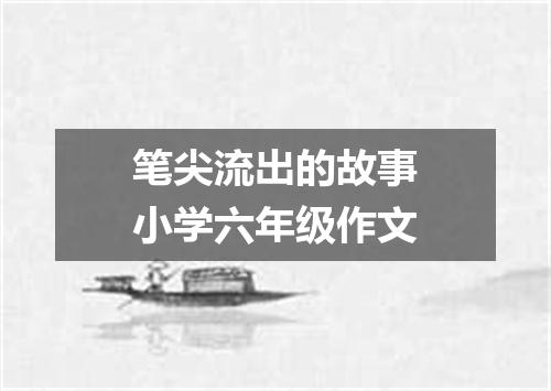 笔尖流出的故事小学六年级作文