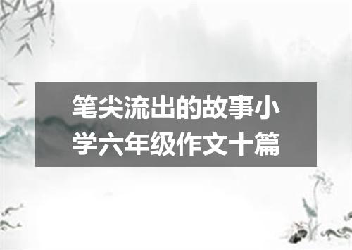 笔尖流出的故事小学六年级作文十篇
