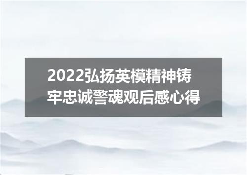 2022弘扬英模精神铸牢忠诚警魂观后感心得