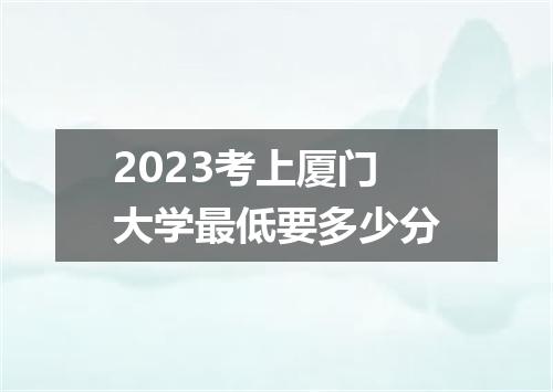 2023考上厦门大学最低要多少分