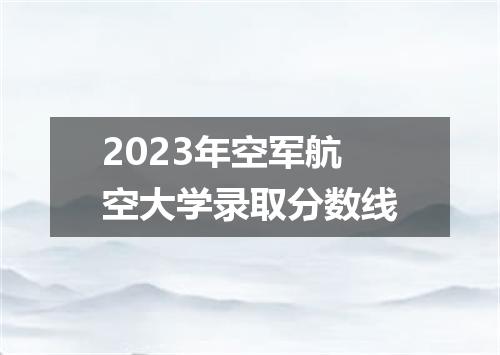 2023年空军航空大学录取分数线