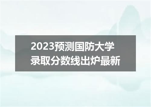 2023预测国防大学录取分数线出炉最新