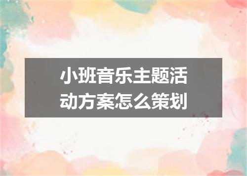 小班音乐主题活动方案怎么策划