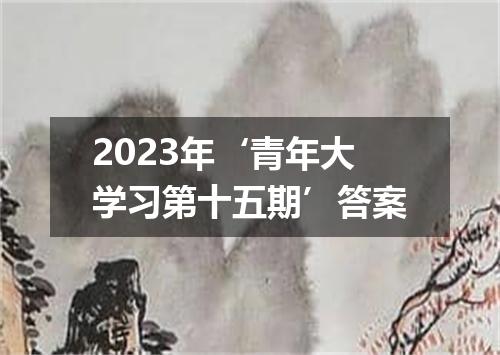 2023年‘青年大学习第十五期’答案