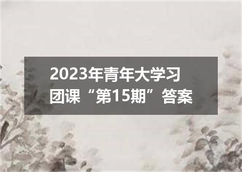 2023年青年大学习团课“第15期”答案