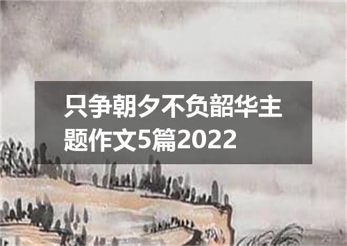 只争朝夕不负韶华主题作文5篇2022