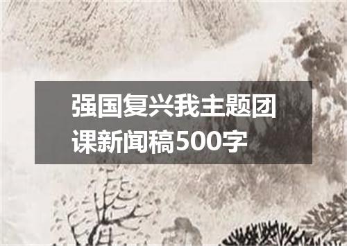 强国复兴我主题团课新闻稿500字