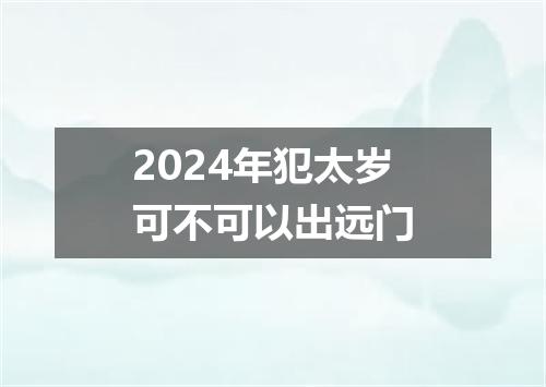 2024年犯太岁可不可以出远门
