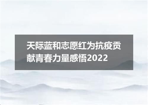 天际蓝和志愿红为抗疫贡献青春力量感悟2022