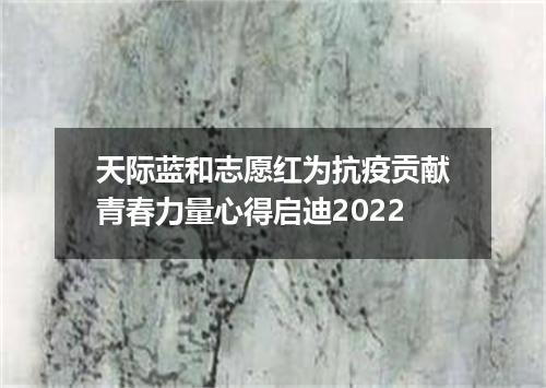 天际蓝和志愿红为抗疫贡献青春力量心得启迪2022