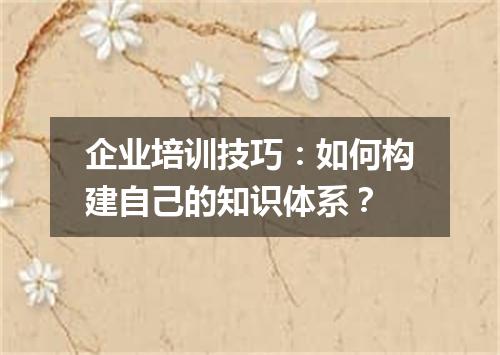 企业培训技巧:如何构建自己的知识体系?