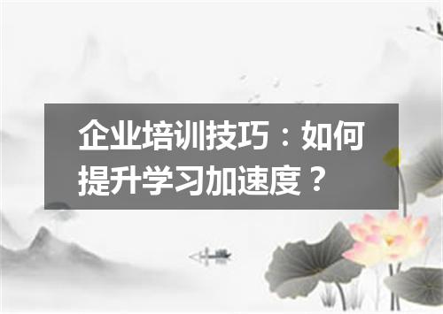企业培训技巧:如何提升学习加速度?