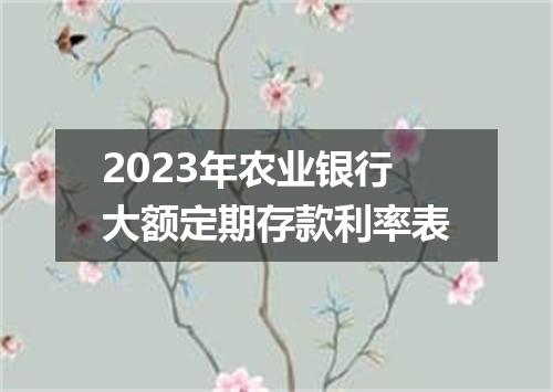 2023年农业银行大额定期存款利率表
