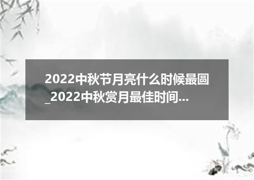 2022中秋节月亮什么时候最圆_2022中秋赏月最佳时间地点