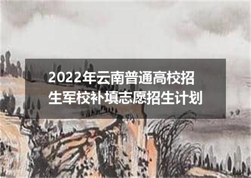 2022年云南普通高校招生军校补填志愿招生计划