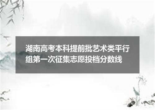 湖南高考本科提前批艺术类平行组第一次征集志愿投档分数线
