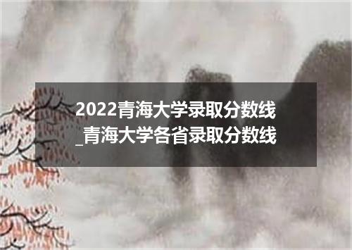2022青海大学录取分数线_青海大学各省录取分数线