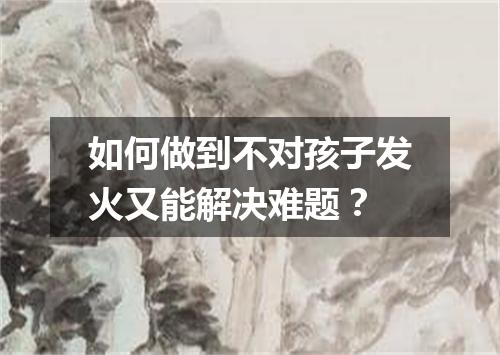 如何做到不对孩子发火又能解决难题？