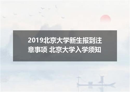 2019北京大学新生报到注意事项 北京大学入学须知