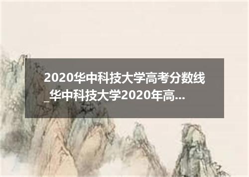 2020华中科技大学高考分数线_华中科技大学2020年高考各省录取分数线