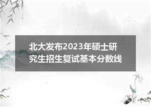 北大发布2023年硕士研究生招生复试基本分数线