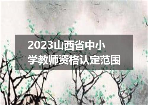2023山西省中小学教师资格认定范围