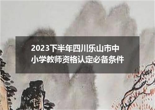 2023下半年四川乐山市中小学教师资格认定必备条件