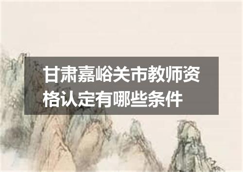 甘肃嘉峪关市教师资格认定有哪些条件