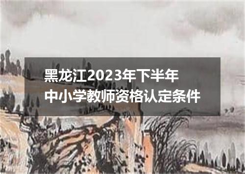 黑龙江2023年下半年中小学教师资格认定条件