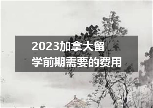 2023加拿大留学前期需要的费用